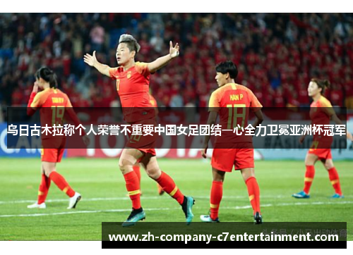 乌日古木拉称个人荣誉不重要中国女足团结一心全力卫冕亚洲杯冠军