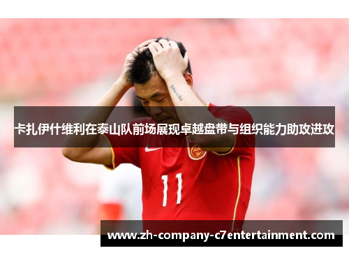 卡扎伊什维利在泰山队前场展现卓越盘带与组织能力助攻进攻