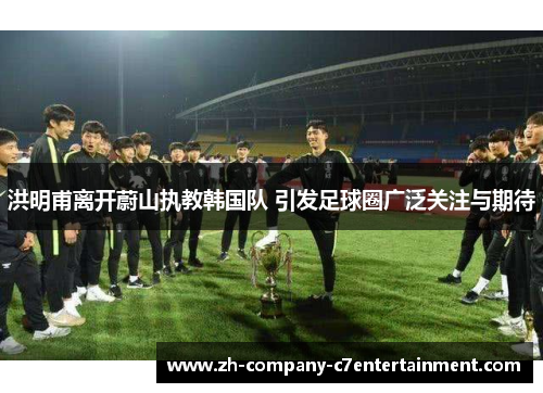 洪明甫离开蔚山执教韩国队 引发足球圈广泛关注与期待