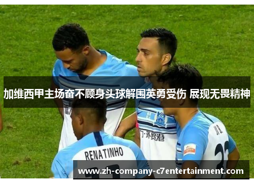 加维西甲主场奋不顾身头球解围英勇受伤 展现无畏精神 加维西甲主场奋不顾身头球解围英勇受伤 展现无畏精神