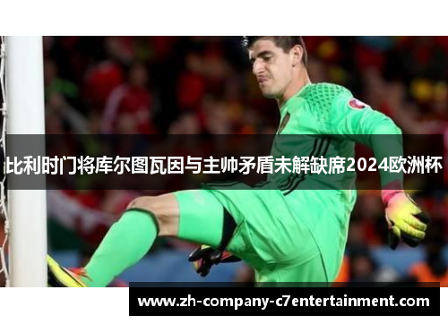 比利时门将库尔图瓦因与主帅矛盾未解缺席2024欧洲杯 比利时门将库尔图瓦因与主帅矛盾未解缺席2024欧洲杯