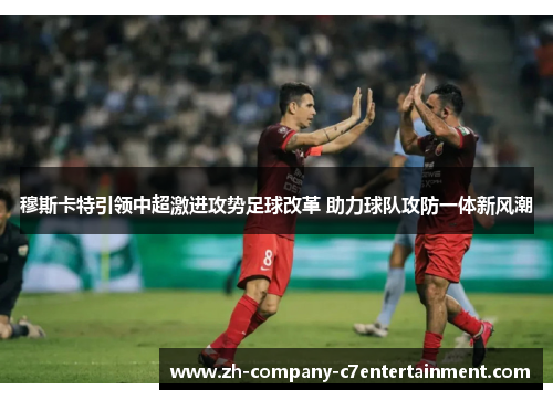 穆斯卡特引领中超激进攻势足球改革 助力球队攻防一体新风潮 穆斯卡特引领中超激进攻势足球改革 助力球队攻防一体新风潮