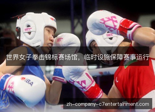 世界女子拳击锦标赛场馆,临时设施保障赛事运行 世界女子拳击锦标赛场馆,临时设施保障赛事运行